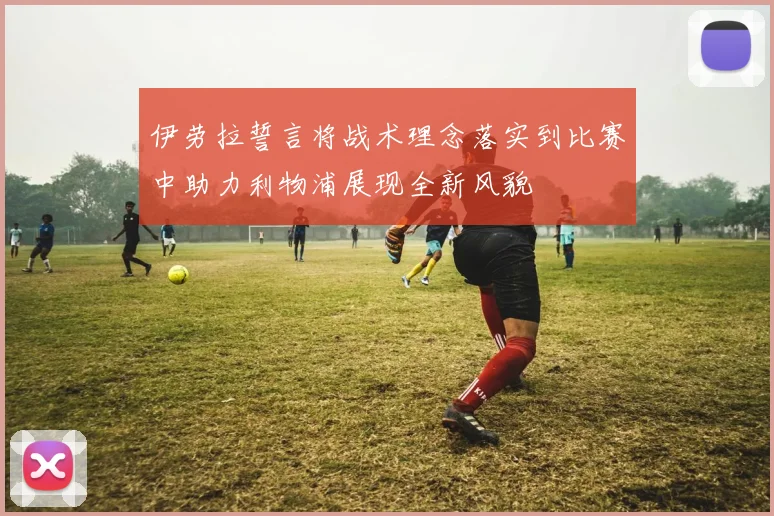 伊劳拉誓言将战术理念落实到比赛中助力利物浦展现全新风貌